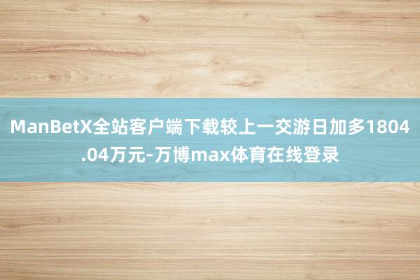 ManBetX全站客户端下载较上一交游日加多1804.04万元-万博max体育在线登录