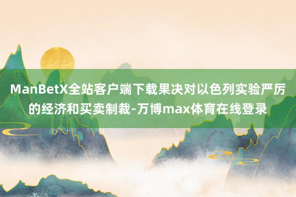 ManBetX全站客户端下载果决对以色列实验严厉的经济和买卖制裁-万博max体育在线登录