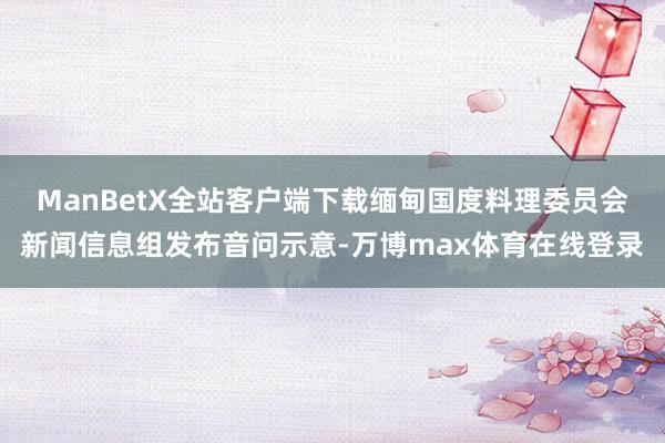 ManBetX全站客户端下载缅甸国度料理委员会新闻信息组发布音问示意-万博max体育在线登录