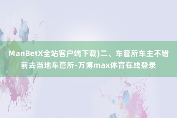 ManBetX全站客户端下载)二、车管所车主不错前去当地车管所-万博max体育在线登录