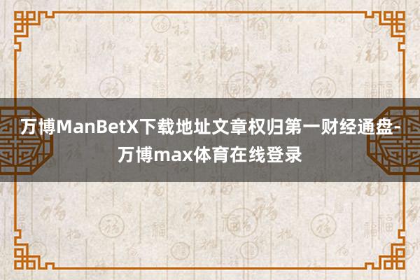 万博ManBetX下载地址文章权归第一财经通盘-万博max体育在线登录