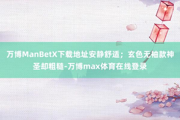 万博ManBetX下载地址安静舒适；玄色无袖款神圣却粗糙-万博max体育在线登录
