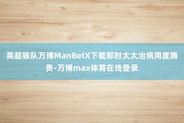 英超狼队万博ManBetX下载那时太太治病用度腾贵-万博max体育在线登录