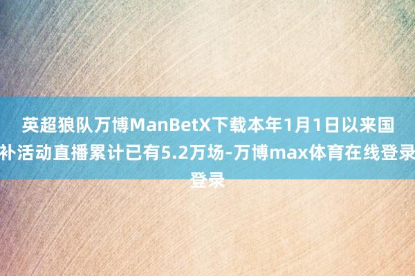 英超狼队万博ManBetX下载本年1月1日以来国补活动直播累计已有5.2万场-万博max体育在线登录