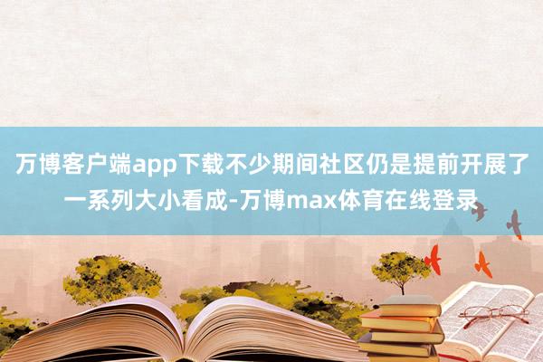 万博客户端app下载不少期间社区仍是提前开展了一系列大小看成-万博max体育在线登录