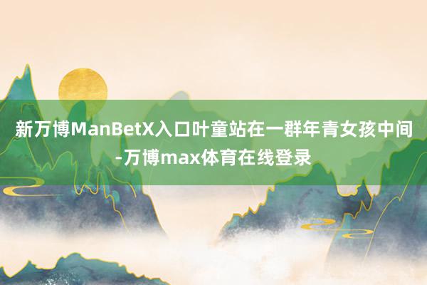 新万博ManBetX入口叶童站在一群年青女孩中间-万博max体育在线登录