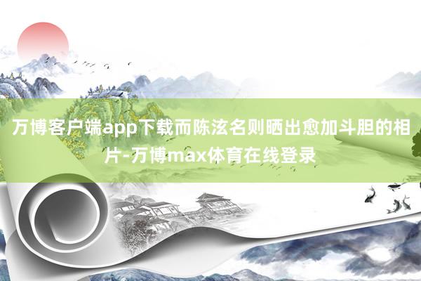 万博客户端app下载而陈泫名则晒出愈加斗胆的相片-万博max体育在线登录