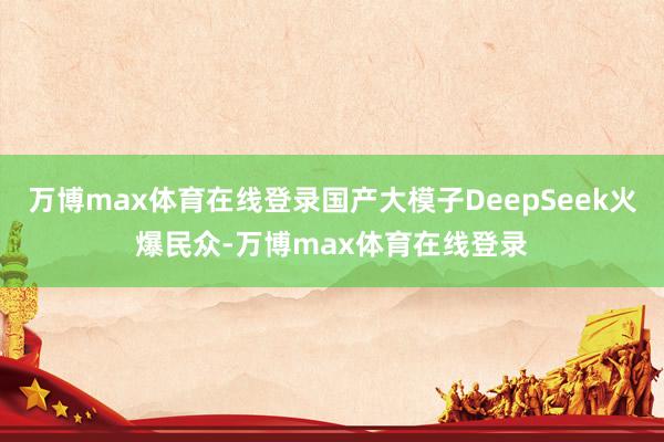 万博max体育在线登录国产大模子DeepSeek火爆民众-万博max体育在线登录