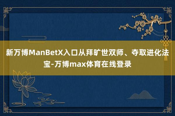 新万博ManBetX入口从拜旷世双师、夺取进化法宝-万博max体育在线登录