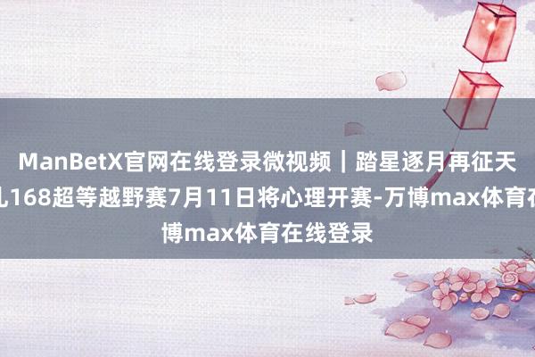 ManBetX官网在线登录微视频｜踏星逐月再征天路！崇礼168超等越野赛7月11日将心理开赛-万博max体育在线登录