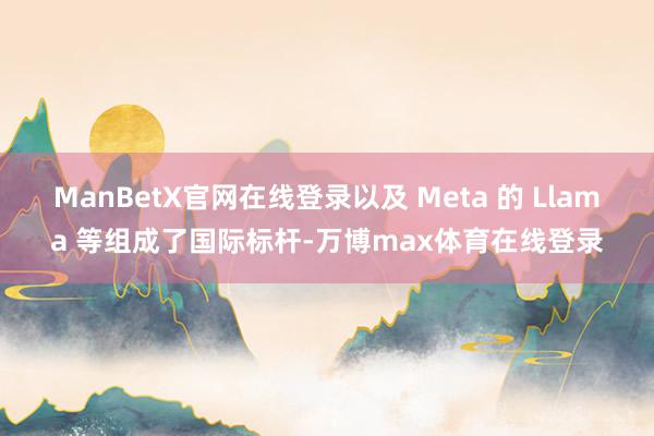 ManBetX官网在线登录以及 Meta 的 Llama 等组成了国际标杆-万博max体育在线登录