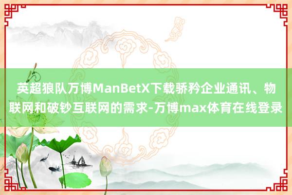 英超狼队万博ManBetX下载骄矜企业通讯、物联网和破钞互联网的需求-万博max体育在线登录
