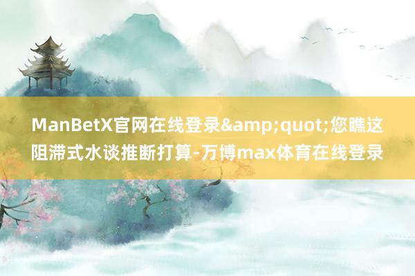 ManBetX官网在线登录&quot;您瞧这阻滞式水谈推断打算-万博max体育在线登录