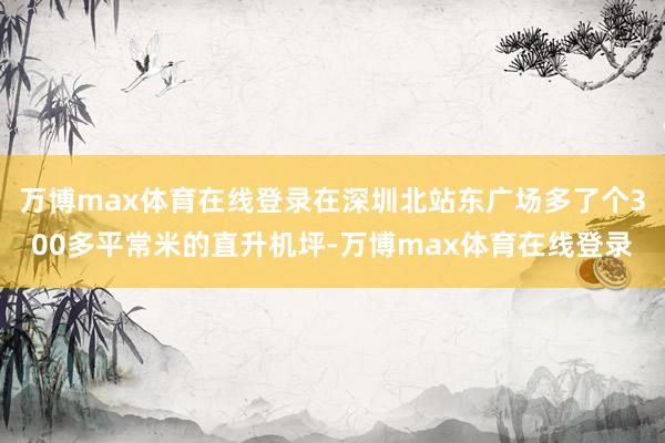 万博max体育在线登录在深圳北站东广场多了个300多平常米的直升机坪-万博max体育在线登录