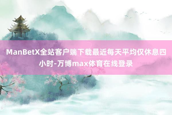 ManBetX全站客户端下载最近每天平均仅休息四小时-万博max体育在线登录