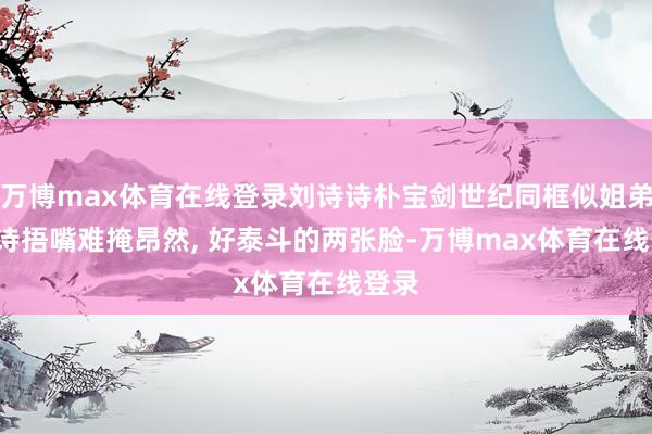 万博max体育在线登录刘诗诗朴宝剑世纪同框似姐弟, 诗诗捂嘴难掩昂然, 好泰斗的两张脸-万博max体育在线登录