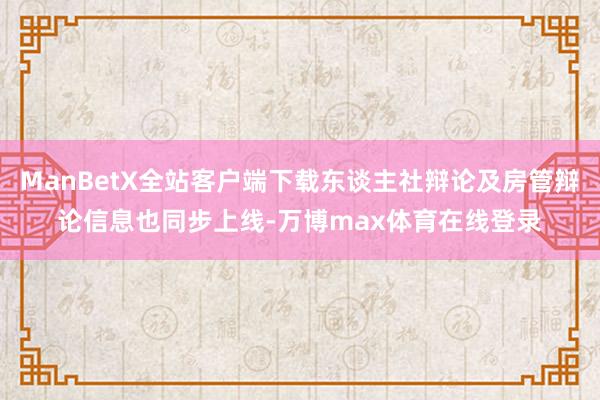 ManBetX全站客户端下载东谈主社辩论及房管辩论信息也同步上线-万博max体育在线登录