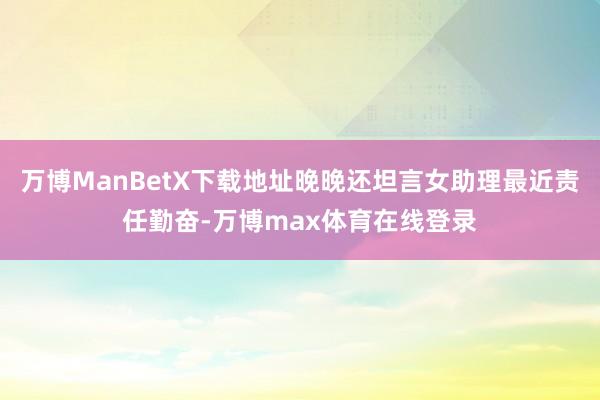 万博ManBetX下载地址晚晚还坦言女助理最近责任勤奋-万博max体育在线登录