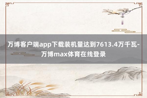 万博客户端app下载装机量达到7613.4万千瓦-万博max体育在线登录