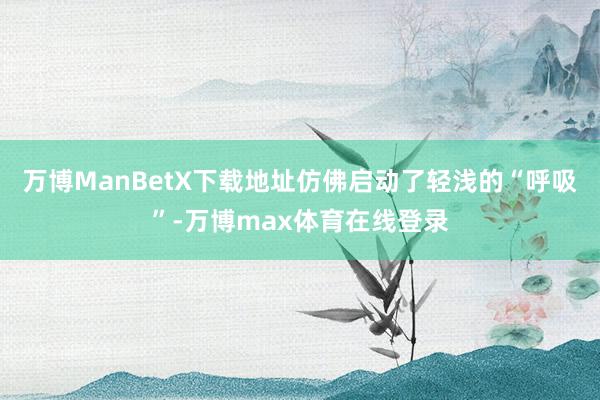 万博ManBetX下载地址仿佛启动了轻浅的“呼吸”-万博max体育在线登录