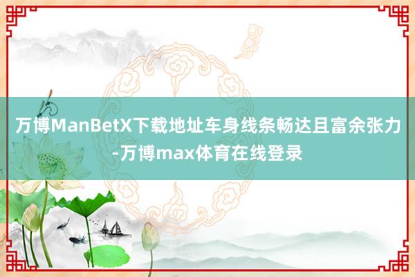 万博ManBetX下载地址车身线条畅达且富余张力-万博max体育在线登录