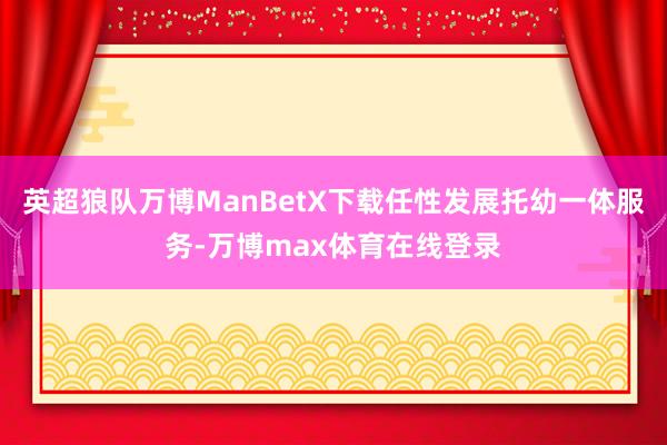 英超狼队万博ManBetX下载任性发展托幼一体服务-万博max体育在线登录