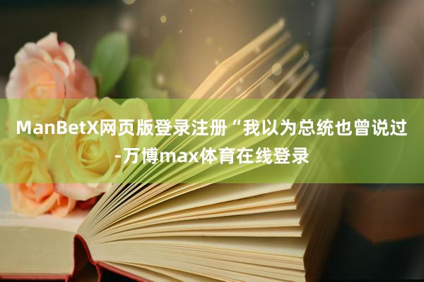ManBetX网页版登录注册“我以为总统也曾说过-万博max体育在线登录