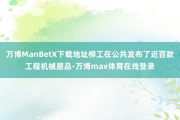 万博ManBetX下载地址柳工在公共发布了近百款工程机械居品-万博max体育在线登录