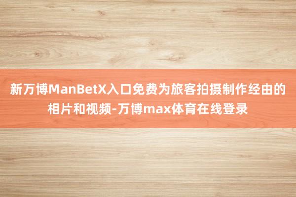 新万博ManBetX入口免费为旅客拍摄制作经由的相片和视频-万博max体育在线登录