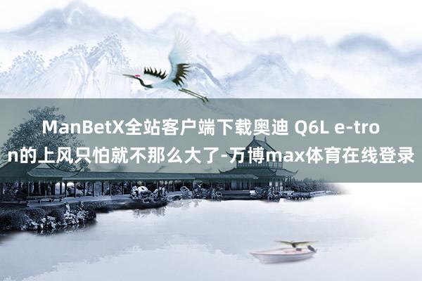 ManBetX全站客户端下载奥迪 Q6L e-tron的上风只怕就不那么大了-万博max体育在线登录