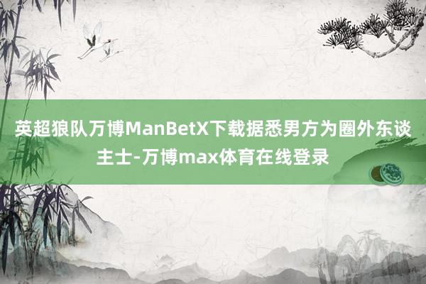 英超狼队万博ManBetX下载据悉男方为圈外东谈主士-万博max体育在线登录