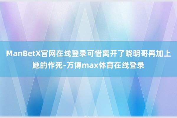 ManBetX官网在线登录可惜离开了晓明哥再加上她的作死-万博max体育在线登录