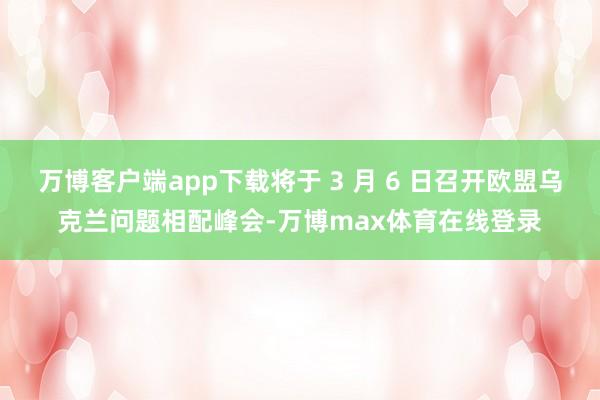 万博客户端app下载将于 3 月 6 日召开欧盟乌克兰问题相配峰会-万博max体育在线登录
