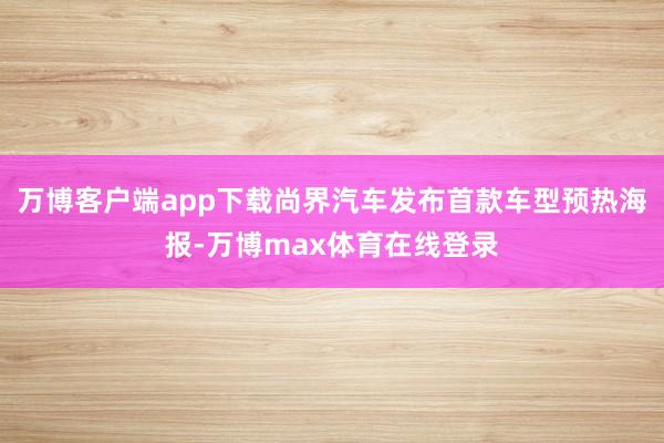 万博客户端app下载尚界汽车发布首款车型预热海报-万博max体育在线登录