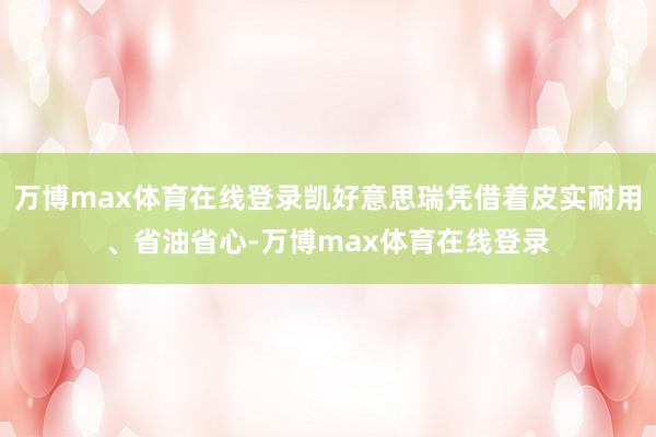 万博max体育在线登录凯好意思瑞凭借着皮实耐用、省油省心-万博max体育在线登录
