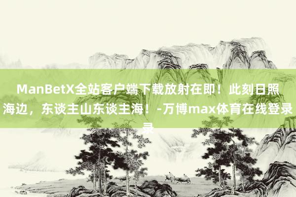 ManBetX全站客户端下载放射在即！此刻日照海边，东谈主山东谈主海！-万博max体育在线登录