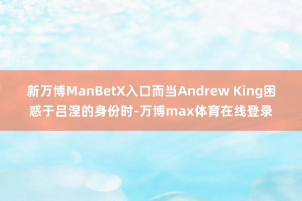 新万博ManBetX入口而当Andrew King困惑于吕涅的身份时-万博max体育在线登录