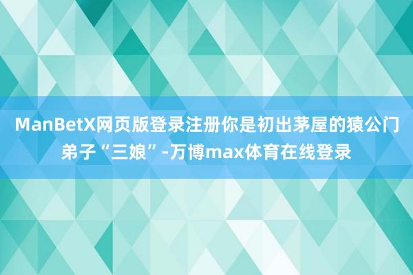 ManBetX网页版登录注册你是初出茅屋的猿公门弟子“三娘”-万博max体育在线登录