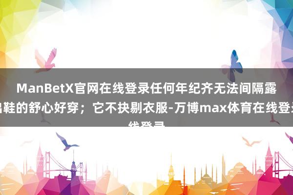 ManBetX官网在线登录任何年纪齐无法间隔露出鞋的舒心好穿；它不抉剔衣服-万博max体育在线登录