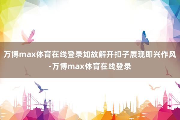 万博max体育在线登录如故解开扣子展现即兴作风-万博max体育在线登录