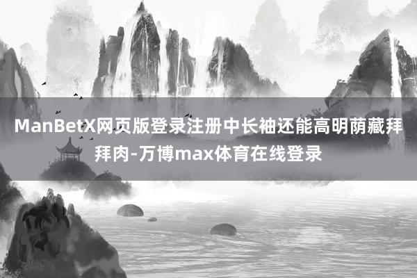 ManBetX网页版登录注册中长袖还能高明荫藏拜拜肉-万博max体育在线登录