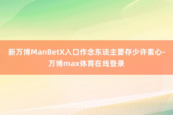 新万博ManBetX入口作念东谈主要存少许素心-万博max体育在线登录
