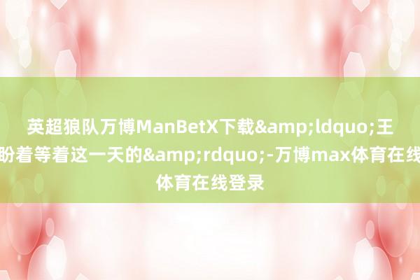 英超狼队万博ManBetX下载&ldquo;王人是盼着等着这一天的&rdquo;-万博max体育在线登录