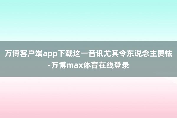 万博客户端app下载这一音讯尤其令东说念主畏怯-万博max体育在线登录