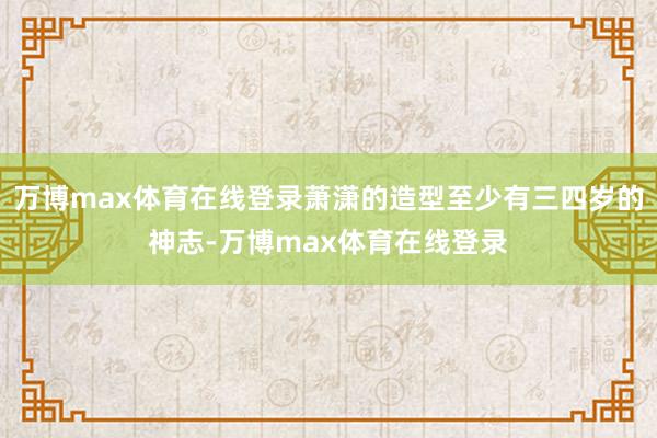 万博max体育在线登录萧潇的造型至少有三四岁的神志-万博max体育在线登录