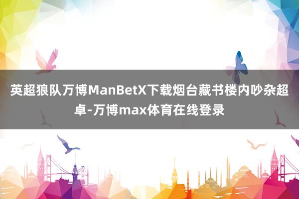 英超狼队万博ManBetX下载烟台藏书楼内吵杂超卓-万博max体育在线登录