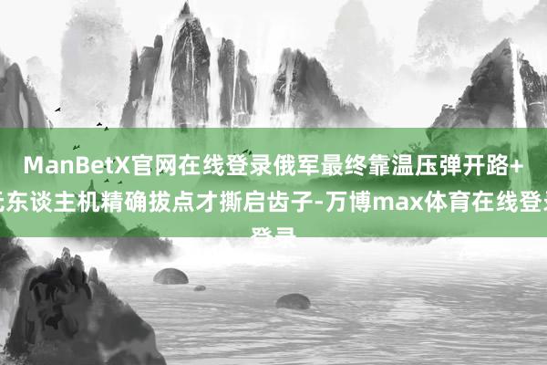 ManBetX官网在线登录俄军最终靠温压弹开路+无东谈主机精确拔点才撕启齿子-万博max体育在线登录