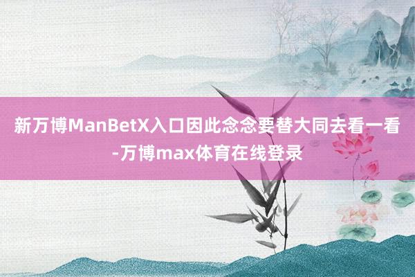 新万博ManBetX入口因此念念要替大同去看一看-万博max体育在线登录