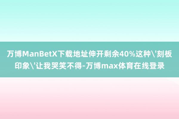 万博ManBetX下载地址伸开剩余40%这种'刻板印象'让我哭笑不得-万博max体育在线登录