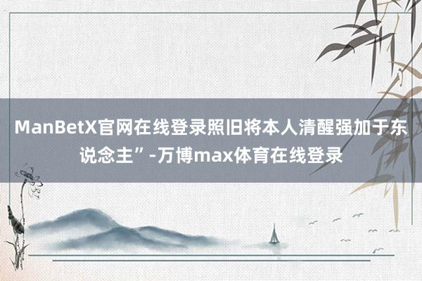 ManBetX官网在线登录照旧将本人清醒强加于东说念主”-万博max体育在线登录